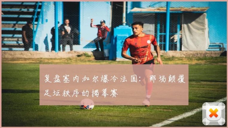 复盘塞内加尔爆冷法国：那场颠覆足坛秩序的揭幕赛