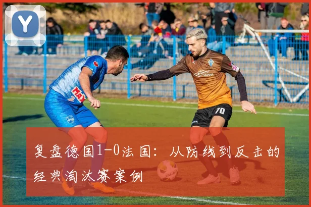复盘德国1-0法国:从防线到反击的经典淘汰赛案例