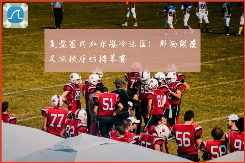 复盘塞内加尔爆冷法国:那场颠覆足坛秩序的揭幕赛