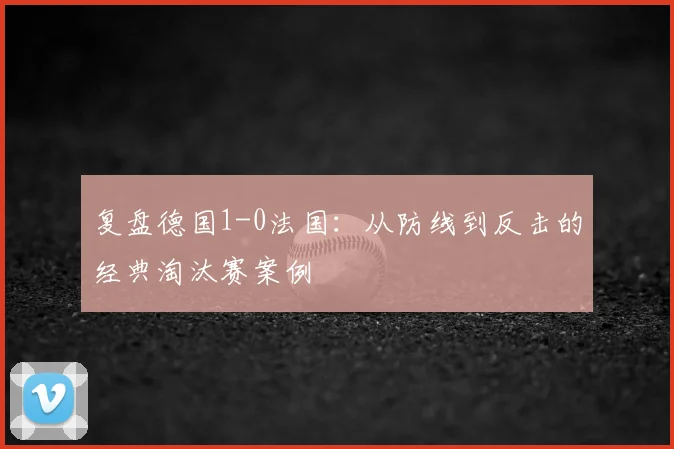 复盘德国1-0法国：从防线到反击的经典淘汰赛案例