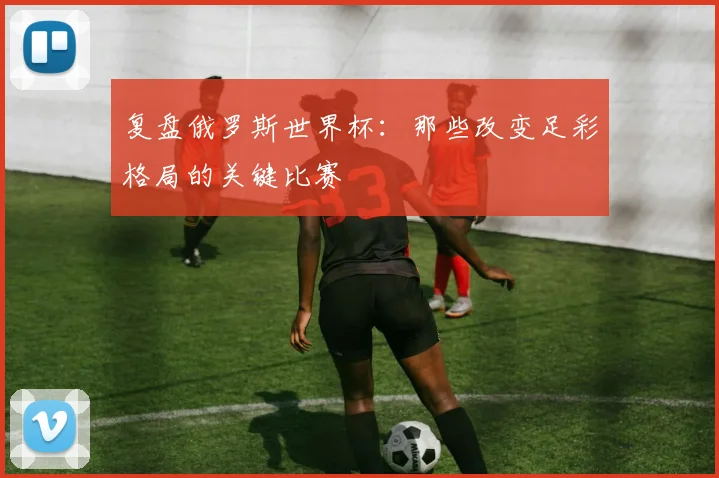 复盘俄罗斯世界杯:那些改变足彩格局的关键比赛