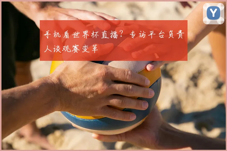 手机看世界杯直播?专访平台负责人谈观赛变革