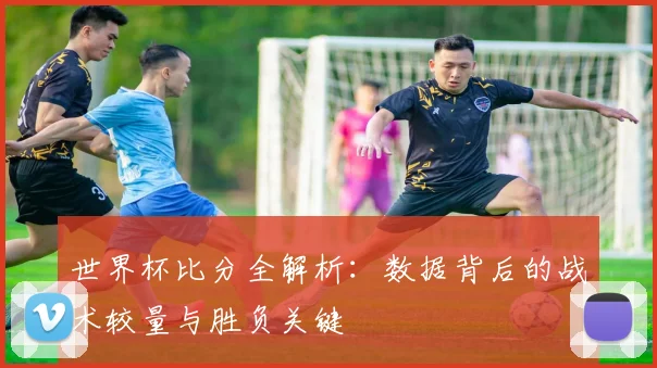 世界杯比分全解析:数据背后的战术较量与胜负关键